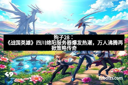 狗子28：《战国英雄》四川绵阳服务器爆发热潮，万人沸腾再掀策略传奇